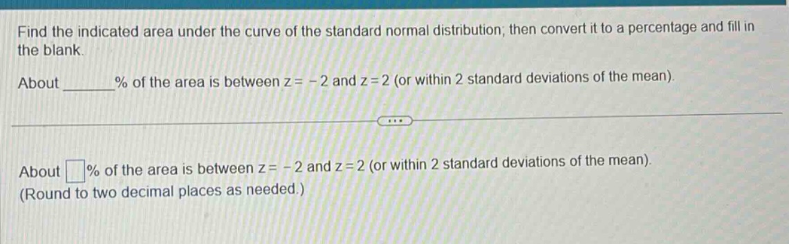 find the indicated area under the curve of the standard normal distribution; then convert it to a percentage and fill in the blank. about ______% of the area is between z = - 2 and z = 2 (or within 2 standard deviations of the mean). about □% of the area is between z = - 2 and z = 2 (or within 2 standard deviations of the mean). (round to two decimal places as needed.)