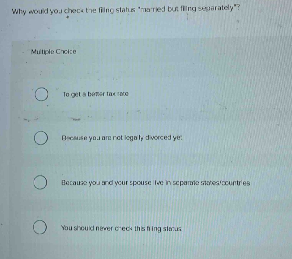 why would you check the filing status \married but filing separately\? multiple choice to get a better tax rate because you are not legally divorced yet because you and your spouse live in separate states/countries you should never check this filing status.