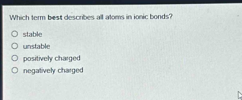 which term best describes all atoms in ionic bonds?\no stable\no unstable\no positively charged\no negatively charged