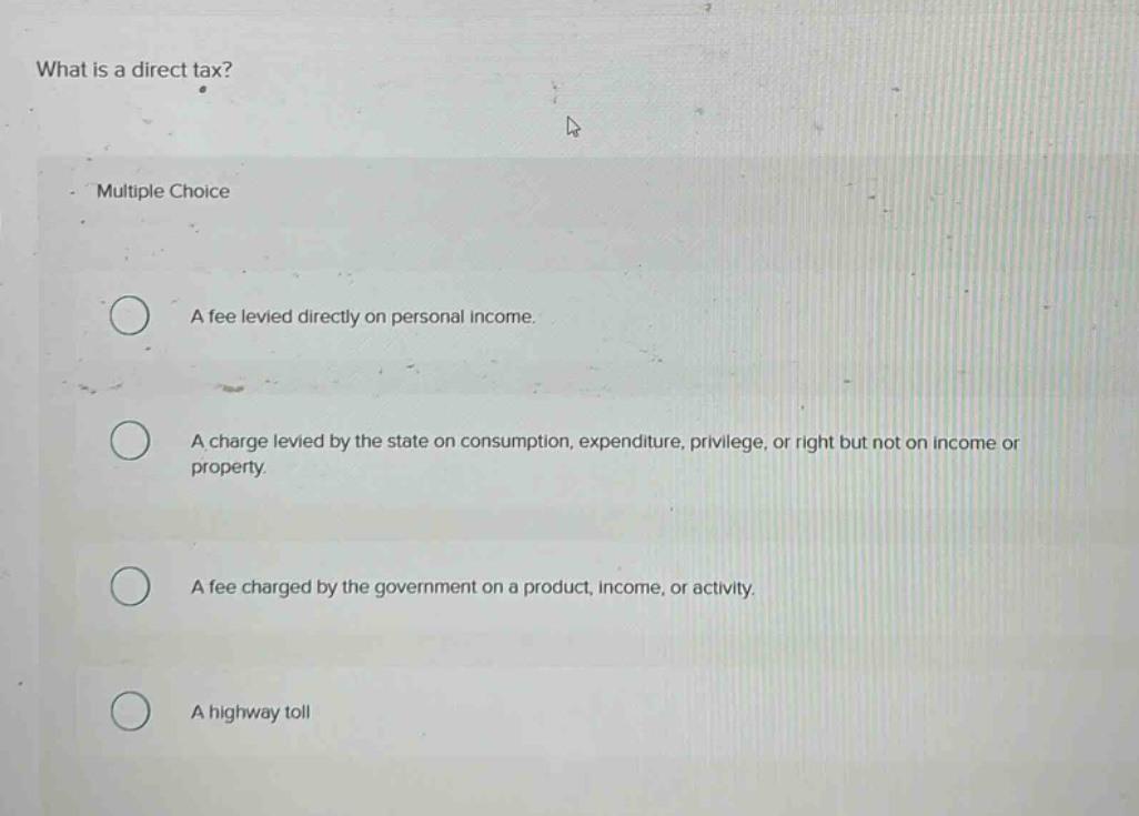 what is a direct tax? multiple choice a fee levied directly on personal income. a charge levied by the state on consumption, expenditure, privilege, or right but not on income or property. a fee charged by the government on a product, income, or activity. a highway toll
