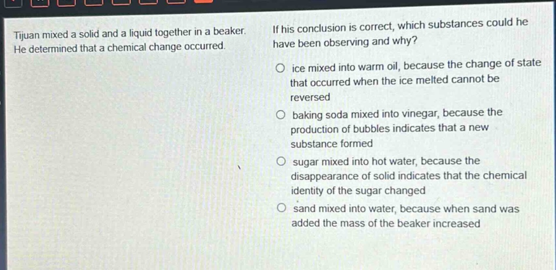 tijuan mixed a solid and a liquid together in a beaker. he determined that a chemical change occurred. if his conclusion is correct, which substances could he have been observing and why? ice mixed into warm oil, because the change of state that occurred when the ice melted cannot be reversed baking soda mixed into vinegar, because the production of bubbles indicates that a new substance formed sugar mixed into hot water, because the disappearance of solid indicates that the chemical identity of the sugar changed sand mixed into water, because when sand was added the mass of the beaker increased
