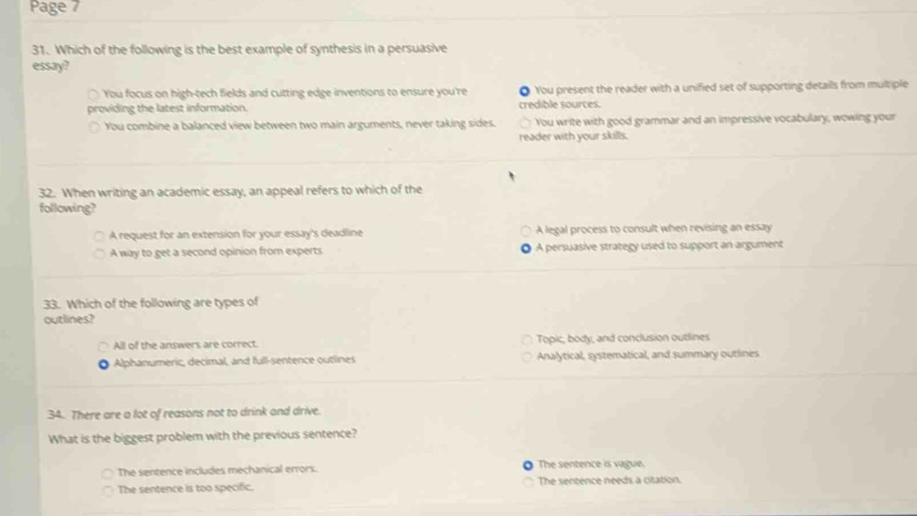 page 7\n31. which of the following is the best example of synthesis in a persuasive essay?\nyou focus on high - tech fields and cutting edge inventions to ensure youre providing the latest information.\nyou combine a balanced view between two main arguments, never taking sides.\nyou present the reader with a unified set of supporting details from multiple credible sources.\nyou write with good grammar and an impressive vocabulary, wowing your reader with your skills.\n32. when writing an academic essay, an appeal refers to which of the following?\na request for an extension for your essays deadline\na way to get a second opinion from experts\na legal process to consult when revising an essay\na persuasive strategy used to support an argument\n33. which of the following are types of outlines?\nall of the answers are correct.\nalphanumeric, decimal, and full - sentence outlines\ntopic, body, and conclusion outlines\nanalytical, systematical, and summary outlines\n34. there are a lot of reasons not to drink and drive.\nwhat is the biggest problem with the previous sentence?\nthe sentence includes mechanical errors.\nthe sentence is too specific.\nthe sentence is vague.\nthe sentence needs a citation.