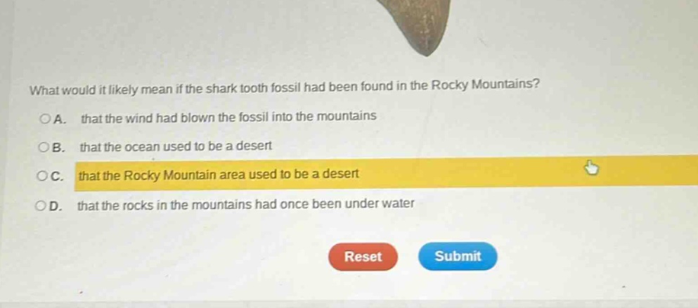 what would it likely mean if the shark tooth fossil had been found in the rocky mountains?\na. that the wind had blown the fossil into the mountains\nb. that the ocean used to be a desert\nc. that the rocky mountain area used to be a desert\nd. that the rocks in the mountains had once been under water