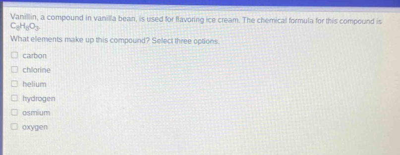 vanillin, a compound in vanilla bean, is used for flavoring ice cream. the chemical formula for this compound is c8h8o3. what elements make up this compound? select three options. carbon chlorine helium hydrogen osmium oxygen