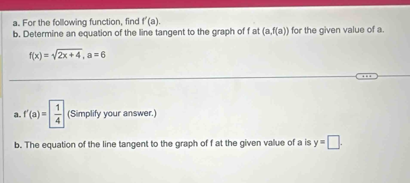 a. for the following function, find f(a). b. determine an equation of the line tangent to the graph of f at (a,f(a)) for the given value of a. f(x)=√(2x + 4), a = 6 a. f(a)=1/4 (simplify your answer.) b. the equation of the line tangent to the graph of f at the given value of a is y=