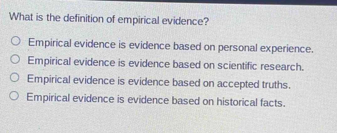 what is the definition of empirical evidence?\no empirical evidence is evidence based on personal experience.\no empirical evidence is evidence based on scientific research.\no empirical evidence is evidence based on accepted truths.\no empirical evidence is evidence based on historical facts.
