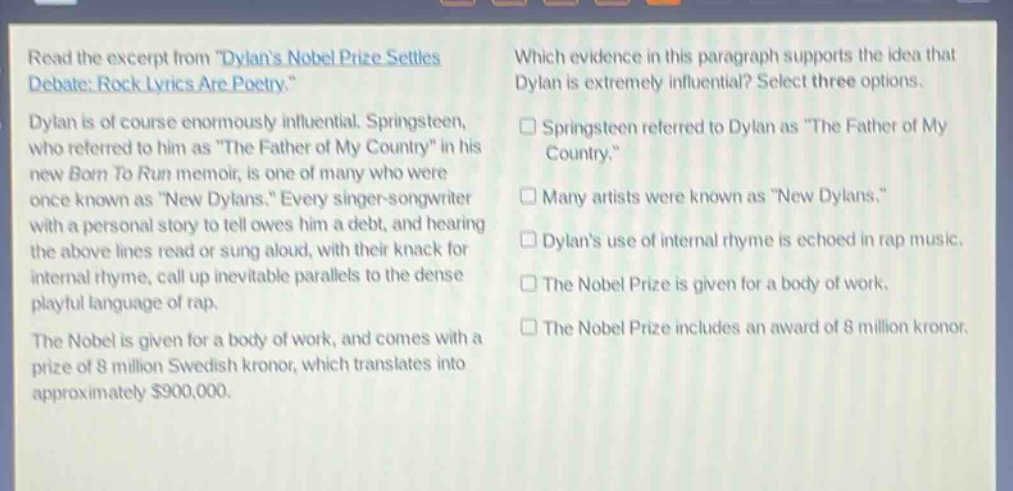 read the excerpt from \dylans nobel prize settles debate: rock lyrics are poetry.\ dylan is of course enormously influential. springsteen, who referred to him as \the father of my country\ in his new born to run memoir, is one of many who were once known as \new dylans.\ every singer - songwriter with a personal story to tell owes him a debt, and hearing the above lines read or sung aloud, with their knack for internal rhyme, call up inevitable parallels to the dense playful language of rap. the nobel is given for a body of work, and comes with a prize of 8 million swedish kronor, which translates into approximately $900,000. which evidence in this paragraph supports the idea that dylan is extremely influential? select three options. springsteen referred to dylan as \the father of my country.\ many artists were known as \new dylans.\ dylans use of internal rhyme is echoed in rap music. the nobel prize is given for a body of work. the nobel prize includes an award of 8 million kronor.