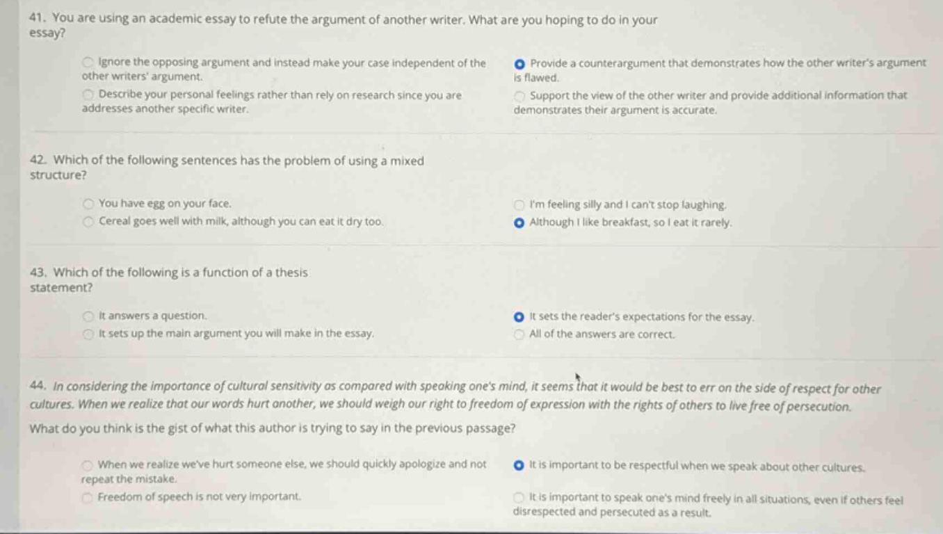 41. you are using an academic essay to refute the argument of another writer. what are you hoping to do in your essay? ignore the opposing argument and instead make your case independent of the other writers argument. describe your personal feelings rather than rely on research since you are addresses another specific writer. provide a counter - argument that demonstrates how the other writers argument is flawed. support the view of the other writer and provide additional information that demonstrates their argument is accurate. 42. which of the following sentences has the problem of using a mixed structure? you have egg on your face. cereal goes well with milk, although you can eat it dry too. im feeling silly and i cant stop laughing. although i like breakfast, so i eat it rarely. 43. which of the following is a function of a thesis statement? it answers a question. it sets up the main argument you will make in the essay. it sets the readers expectations for the essay. all of the answers are correct. 44. in considering the importance of cultural sensitivity as compared with speaking ones mind, it seems that it would be best to err on the side of respect for other cultures. when we realize that our words hurt another, we should weigh our right to freedom of expression with the rights of others to live free of persecution. what do you think is the gist of what this author is trying to say in the previous passage? when we realize weve hurt someone else, we should quickly apologize and not repeat the mistake. freedom of speech is not very important. it is important to be respectful when we speak about other cultures. it is important to speak ones mind freely in all situations, even if others feel disrespected and persecuted as a result.