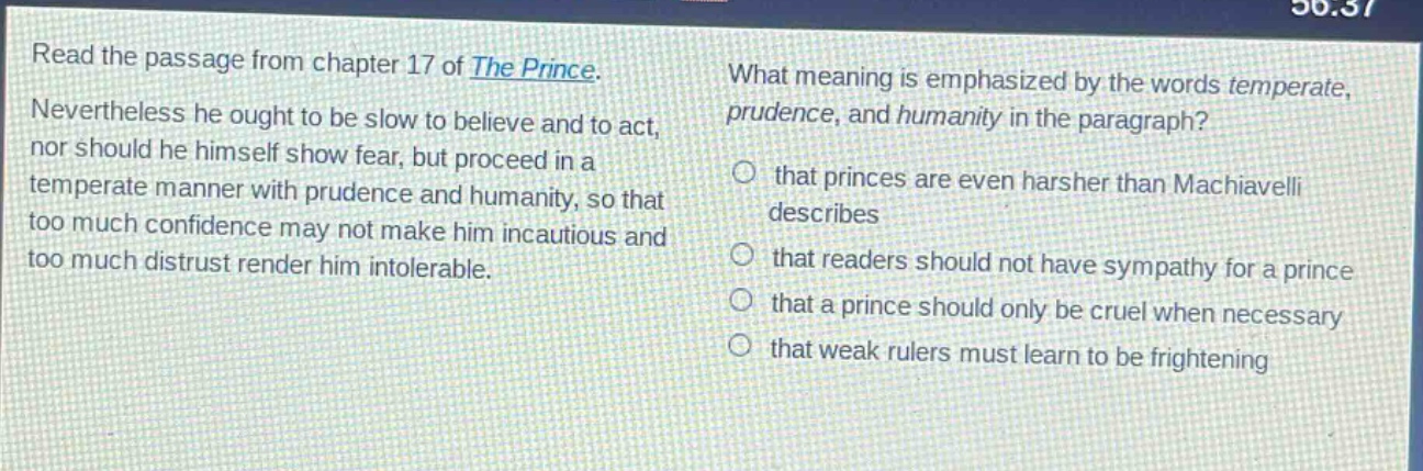 read the passage from chapter 17 of the prince. nevertheless he ought to be slow to believe and to act, nor should he himself show fear, but proceed in a temperate manner with prudence and humanity, so that too much confidence may not make him incautious and too much distrust render him intolerable. what meaning is emphasized by the words temperate, prudence, and humanity in the paragraph? that princes are even harsher than machiavelli describes that readers should not have sympathy for a prince that a prince should only be cruel when necessary that weak rulers must learn to be frightening