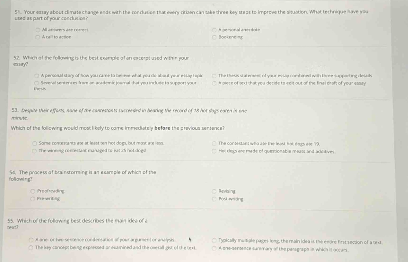 51. your essay about climate change ends with the conclusion that every citizen can take three key steps to improve the situation. what technique have you used as part of your conclusion?\nall answers are correct.\na call to action\na personal anecdote\nbookending\n52. which of the following is the best example of an excerpt used within your essay?\na personal story of how you came to believe what you do about your essay topic\nseveral sentences from an academic journal that you include to support your thesis\nthe thesis statement of your essay combined with three supporting details\na piece of text that you decide to edit out of the final draft of your essay\n53. despite their efforts, none of the contestants succeeded in beating the record of 18 hot dogs eaten in one minute.\nwhich of the following would most likely to come immediately before the previous sentence?\nsome contestants ate at least ten hot dogs, but most ate less.\nthe winning contestant managed to eat 25 hot dogs!\nthe contestant who ate the least hot dogs ate 19.\nhot dogs are made of questionable meats and additives.\n54. the process of brainstorming is an example of which of the following?\nproofreading\npre - writing\nrevising\npost - writing\n55. which of the following best describes the main idea of a text?\na one - or two - sentence condensation of your argument or analysis.\nthe key concept being expressed or examined and the overall gist of the text.\ntypically multiple pages long, the main idea is the entire first section of a text.\na one - sentence summary of the paragraph in which it occurs.