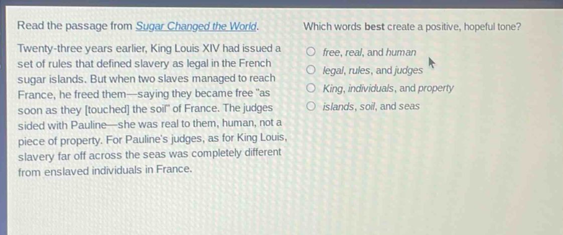 read the passage from sugar changed the world. twenty - three years earlier, king louis xiv had issued a set of rules that defined slavery as legal in the french sugar islands. but when two slaves managed to reach france, he freed them—saying they became free “as soon as they touched the soil” of france. the judges sided with pauline—she was real to them, human, not a piece of property. for pauline’s judges, as for king louis, slavery far off across the seas was completely different from enslaved individuals in france. which words best create a positive, hopeful tone? free, real, and human legal, rules, and judges king, individuals, and property islands, soil, and seas