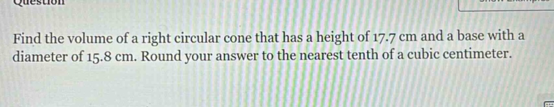 find the volume of a right circular cone that has a height of 17.7 cm and a base with a diameter of 15.8 cm. round your answer to the nearest tenth of a cubic centimeter.