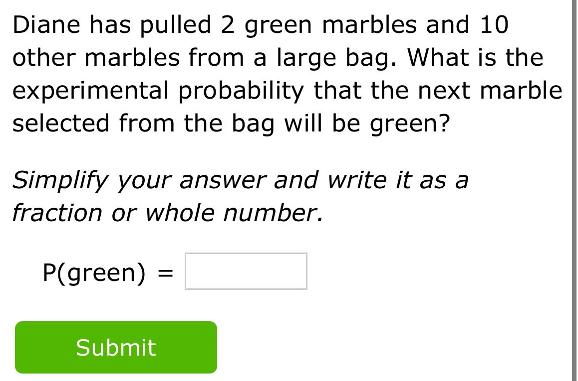 diane has pulled 2 green marbles and 10 other marbles from a large bag. what is the experimental probability that the next marble selected from the bag will be green? simplify your answer and write it as a fraction or whole number. p(green) =