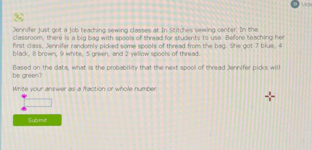 jennifer just got a job teaching sewing classes at in stitches sewing center. in the classroom, there is a big bag with spools of thread for students to use. before teaching her first class, jennifer randomly picked some spools of thread from the bag. she got 7 blue, 4 black, 8 brown, 9 white, 5 green, and 2 yellow spools of thread. based on the data, what is the probability that the next spool of thread jennifer picks will be green? write your answer as a fraction or whole number.