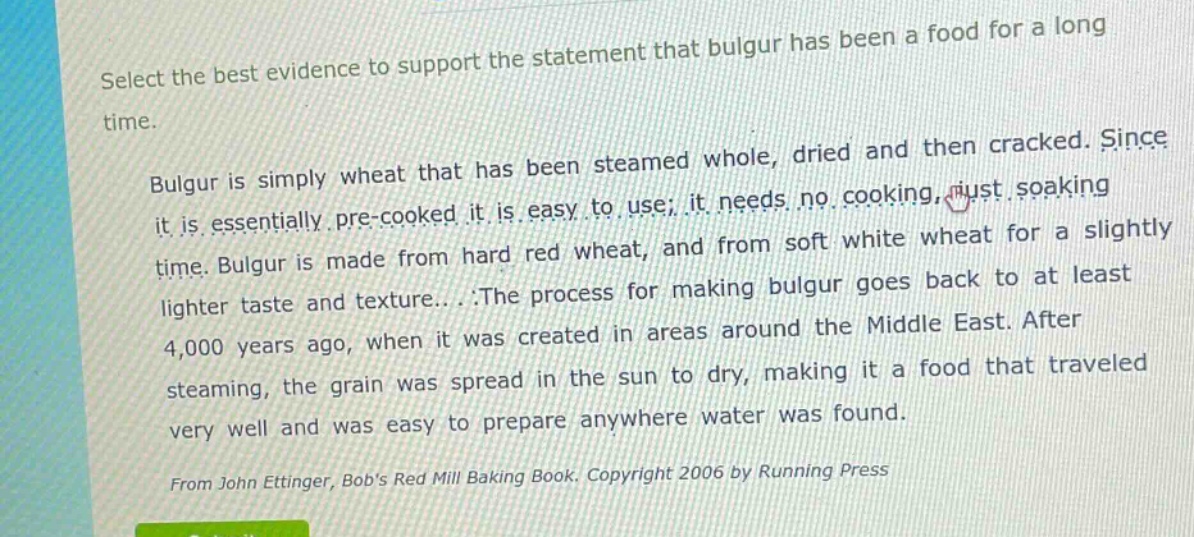 select the best evidence to support the statement that bulgur has been a food for a long time. bulgur is simply wheat that has been steamed whole, dried and then cracked. since it is essentially pre - cooked, it is easy to use; it needs no cooking, just soaking time. bulgur is made from hard red wheat, and from soft white wheat for a slightly lighter taste and texture... .the process for making bulgur goes back to at least 4,000 years ago, when it was created in areas around the middle east. after steaming, the grain was spread in the sun to dry, making it a food that traveled very well and was easy to prepare anywhere water was found. from john ettinger, bobs red mill baking book. copyright 2006 by running press