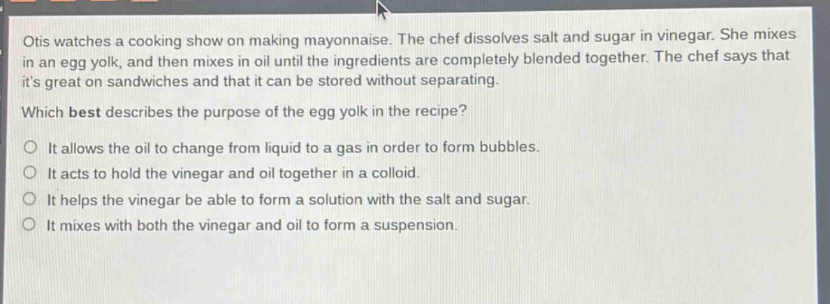 otis watches a cooking show on making mayonnaise. the chef dissolves salt and sugar in vinegar. she mixes in an egg yolk, and then mixes in oil until the ingredients are completely blended together. the chef says that its great on sandwiches and that it can be stored without separating. which best describes the purpose of the egg yolk in the recipe? it allows the oil to change from liquid to a gas in order to form bubbles. it acts to hold the vinegar and oil together in a colloid. it helps the vinegar be able to form a solution with the salt and sugar. it mixes with both the vinegar and oil to form a suspension.