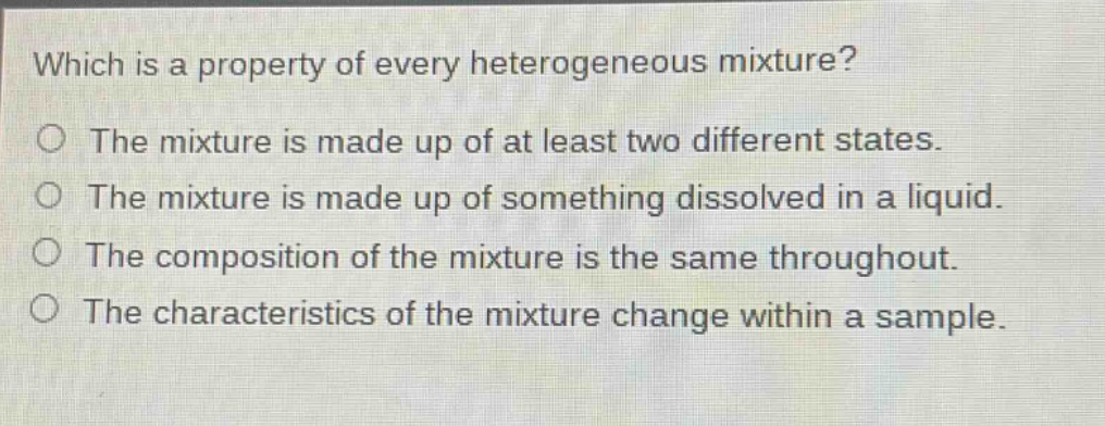 which is a property of every heterogeneous mixture? the mixture is made up of at least two different states. the mixture is made up of something dissolved in a liquid. the composition of the mixture is the same throughout. the characteristics of the mixture change within a sample.