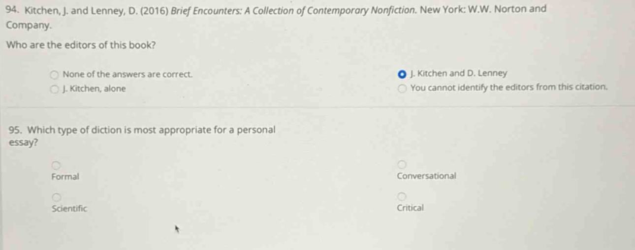 94. kitchen, j. and lenney, d. (2016) brief encounters: a collection of contemporary nonfiction. new york: w.w. norton and company. who are the editors of this book? none of the answers are correct. j. kitchen and d. lenney j. kitchen, alone you cannot identify the editors from this citation. 95. which type of diction is most appropriate for a personal essay? formal conversational scientific critical