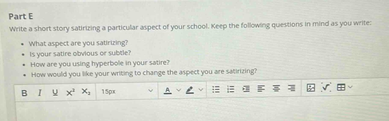 part e\nwrite a short story satirizing a particular aspect of your school. keep the following questions in mind as you write:\n• what aspect are you satirizing?\n• is your satire obvious or subtle?\n• how are you using hyperbole in your satire?\n• how would you like your writing to change the aspect you are satirizing?