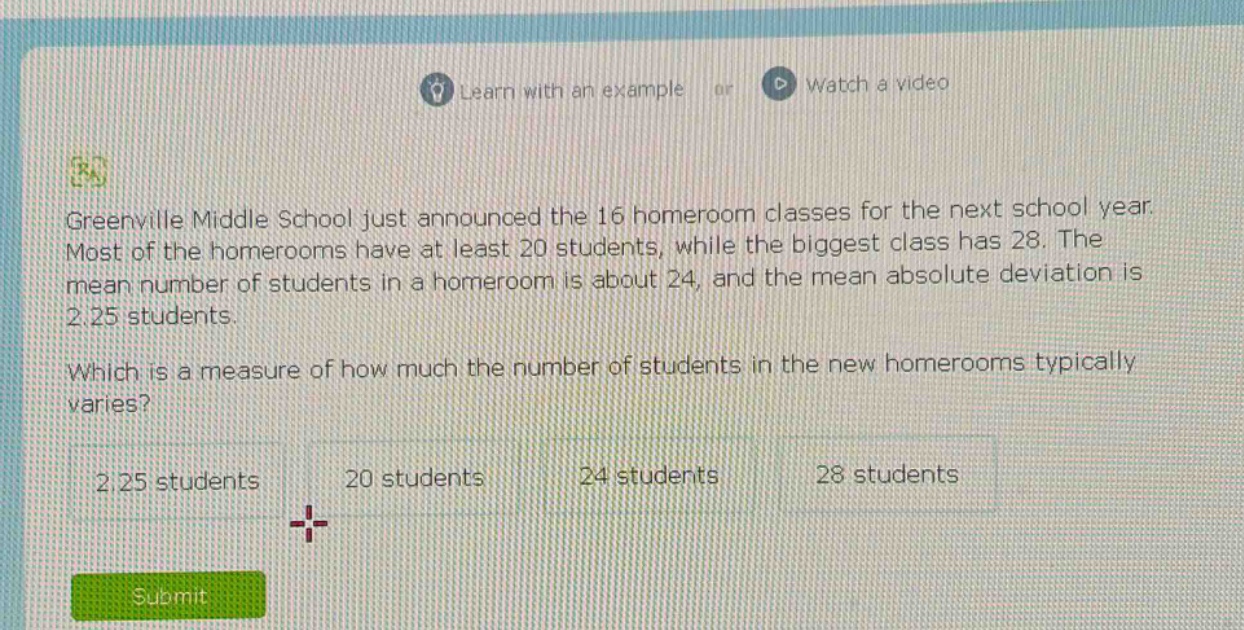 greenville middle school just announced the 16 homeroom classes for the next school year. most of the homerooms have at least 20 students, while the biggest class has 28. the mean number of students in a homeroom is about 24, and the mean absolute deviation is 2.25 students. which is a measure of how much the number of students in the new homerooms typically varies? 2.25 students 20 students 24 students 28 students