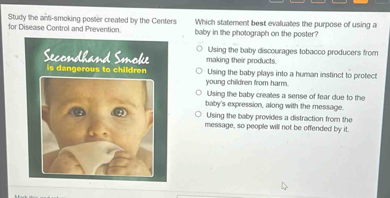 study the anti - smoking poster created by the centers for disease control and prevention. which statement best evaluates the purpose of using a baby in the photograph on the poster? using the baby discourages tobacco producers from making their products. using the baby plays into a human instinct to protect young children from harm. using the baby creates a sense of fear due to the babys expression, along with the message. using the baby provides a distraction from the message, so people will not be offended by it.