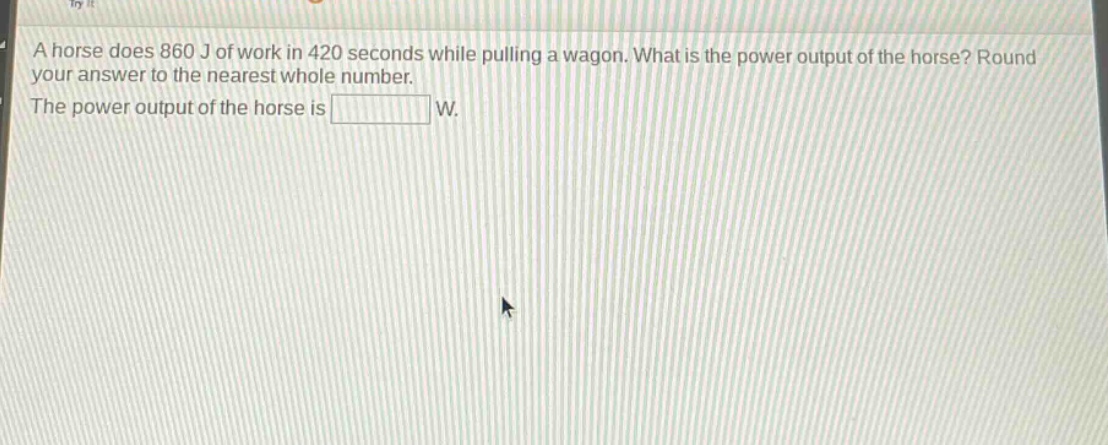 a horse does 860 j of work in 420 seconds while pulling a wagon. what is the power output of the horse? round your answer to the nearest whole number. the power output of the horse is w.
