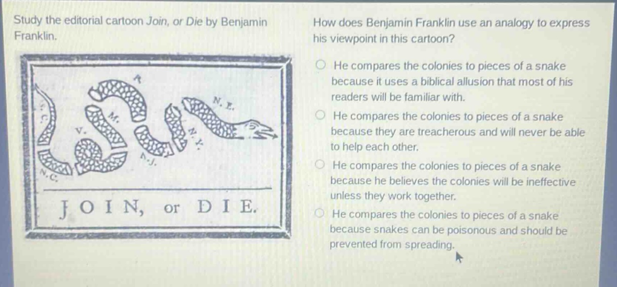 study the editorial cartoon join, or die by benjamin franklin. how does benjamin franklin use an analogy to express his viewpoint in this cartoon? he compares the colonies to pieces of a snake because it uses a biblical allusion that most of his readers will be familiar with. he compares the colonies to pieces of a snake because they are treacherous and will never be able to help each other. he compares the colonies to pieces of a snake because he believes the colonies will be ineffective unless they work together. he compares the colonies to pieces of a snake because snakes can be poisonous and should be prevented from spreading.