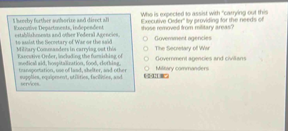 i hereby further authorize and direct all executive departments, independent establishments and other federal agencies, to assist the secretary of war or the said military commanders in carrying out this executive order, including the furnishing of medical aid, hospitalization, food, clothing, transportation, use of land, shelter, and other supplies, equipment, utilities, facilities, and services. who is expected to assist with \carrying out this executive order\ by providing for the needs of those removed from military areas? government agencies the secretary of war government agencies and civilians military commanders done