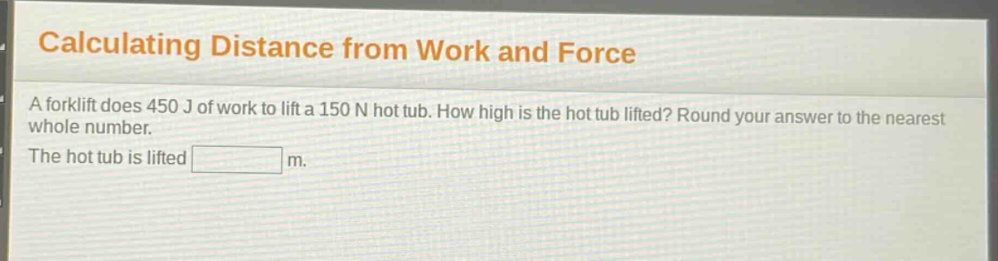 calculating distance from work and force\na forklift does 450 j of work to lift a 150 n hot tub. how high is the hot tub lifted? round your answer to the nearest whole number.\nthe hot tub is lifted m.