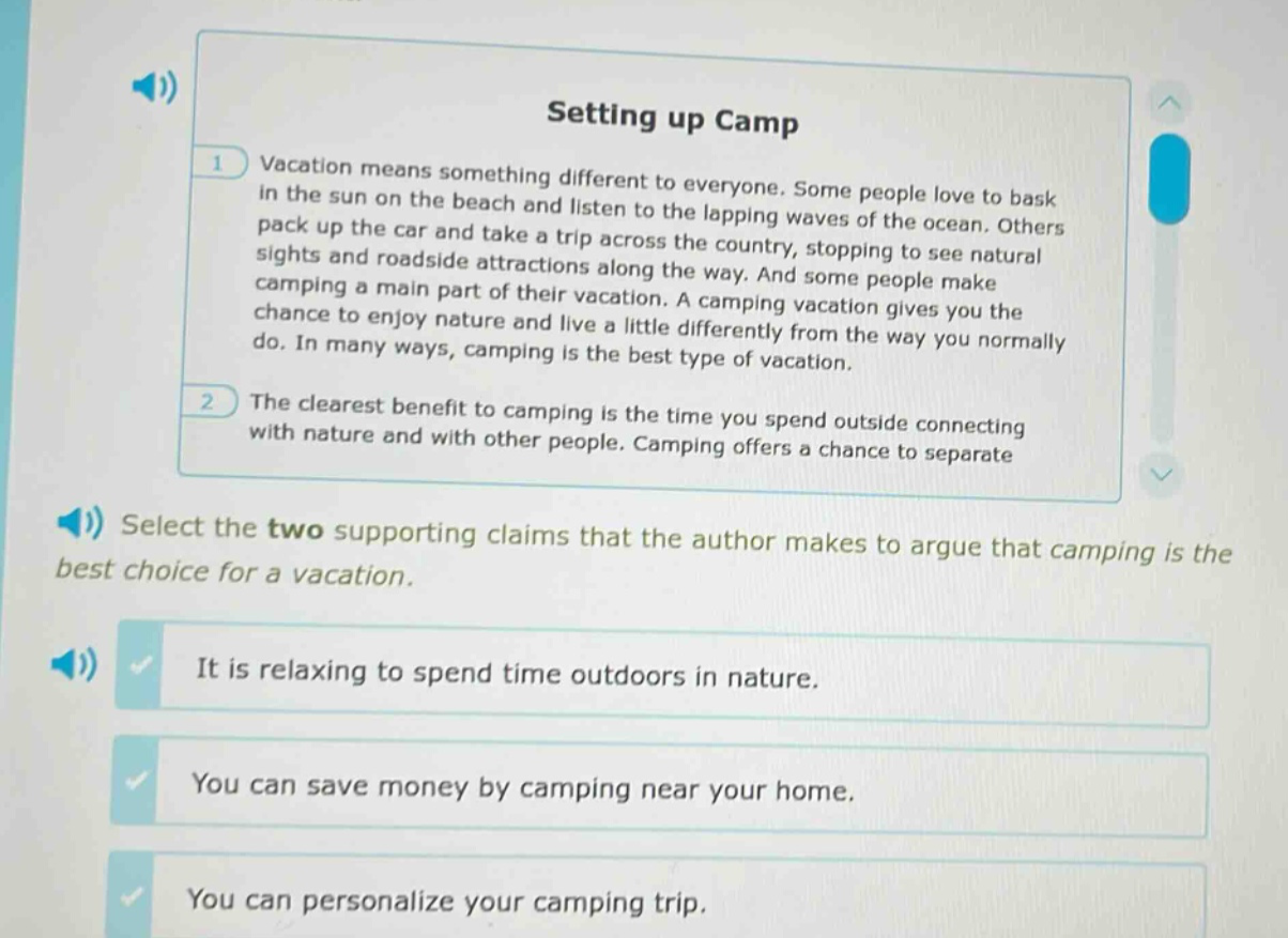 setting up camp\nvacation means something different to everyone. some people love to bask in the sun on the beach and listen to the lapping waves of the ocean. others pack up the car and take a trip across the country, stopping to see natural sights and roadside attractions along the way. and some people make camping a main part of their vacation. a camping vacation gives you the chance to enjoy nature and live a little differently from the way you normally do. in many ways, camping is the best type of vacation.\nthe clearest benefit to camping is the time you spend outside connecting with nature and with other people. camping offers a chance to separate\nselect the two supporting claims that the author makes to argue that camping is the best choice for a vacation.\nit is relaxing to spend time outdoors in nature.\nyou can save money by camping near your home.\nyou can personalize your camping trip.
