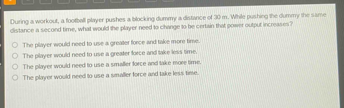 during a workout, a football player pushes a blocking dummy a distance of 30 m. while pushing the dummy the same distance a second time, what would the player need to change to be certain that power output increases? the player would need to use a greater force and take more time. the player would need to use a greater force and take less time. the player would need to use a smaller force and take more time. the player would need to use a smaller force and take less time.