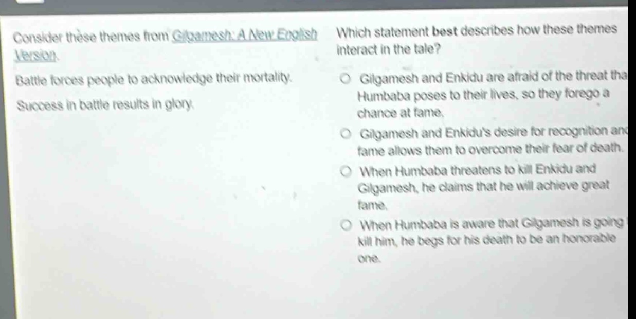 consider these themes from gilgamesh: a new english version. battle forces people to acknowledge their mortality. success in battle results in glory. which statement best describes how these themes interact in the tale? gilgamesh and enkidu are afraid of the threat that humbaba poses to their lives, so they forego a chance at fame. gilgamesh and enkidus desire for recognition and fame allows them to overcome their fear of death. when humbaba threatens to kill enkidu and gilgamesh, he claims that he will achieve great fame. when humbaba is aware that gilgamesh is going to kill him, he begs for his death to be an honorable one.