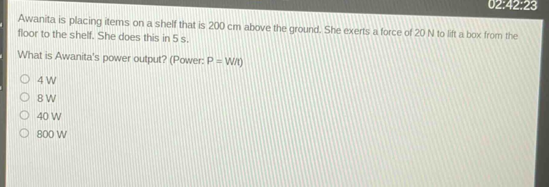 awanita is placing items on a shelf that is 200 cm above the ground. she exerts a force of 20 n to lift a box from the floor to the shelf. she does this in 5 s. what is awanitas power output? (power: p = w/t) 4 w 8 w 40 w 800 w