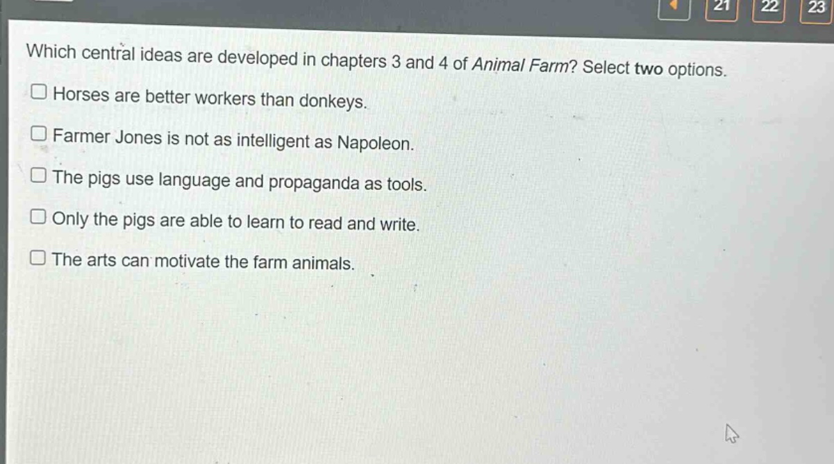 which central ideas are developed in chapters 3 and 4 of animal farm? select two options. horses are better workers than donkeys. farmer jones is not as intelligent as napoleon. the pigs use language and propaganda as tools. only the pigs are able to learn to read and write. the arts can motivate the farm animals.