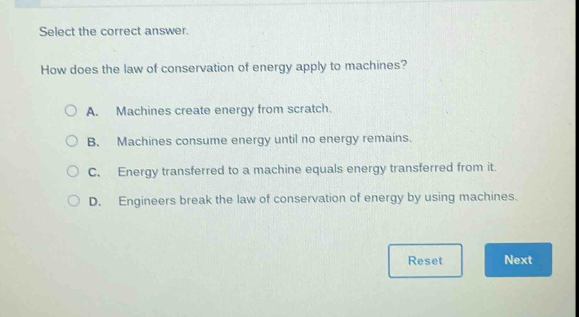 select the correct answer. how does the law of conservation of energy apply to machines? a. machines create energy from scratch. b. machines consume energy until no energy remains. c. energy transferred to a machine equals energy transferred from it. d. engineers break the law of conservation of energy by using machines.