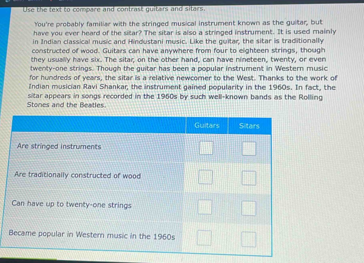 use the text to compare and contrast guitars and sitars. youre probably familiar with the stringed musical instrument known as the guitar, but have you ever heard of the sitar? the sitar is also a stringed instrument. it is used mainly in indian classical music and hindustani music. like the guitar, the sitar is traditionally constructed of wood. guitars can have anywhere from four to eighteen strings, though they usually have six. the sitar, on the other hand, can have nineteen, twenty, or even twenty - one strings. though the guitar has been a popular instrument in western music for hundreds of years, the sitar is a relative newcomer to the west. thanks to the work of indian musician ravi shankar, the instrument gained popularity in the 1960s. in fact, the sitar appears in songs recorded in the 1960s by such well - known bands as the rolling stones and the beatles. guitars sitars are stringed instruments are traditionally constructed of wood can have up to twenty - one strings became popular in western music in the 1960s
