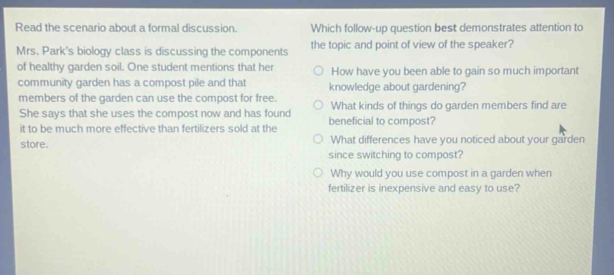 read the scenario about a formal discussion. mrs. parks biology class is discussing the components of healthy garden soil. one student mentions that her community garden has a compost pile and that members of the garden can use the compost for free. she says that she uses the compost now and has found it to be much more effective than fertilizers sold at the store. which follow - up question best demonstrates attention to the topic and point of view of the speaker? how have you been able to gain so much important knowledge about gardening? what kinds of things do garden members find are beneficial to compost? what differences have you noticed about your garden since switching to compost? why would you use compost in a garden when fertilizer is inexpensive and easy to use?