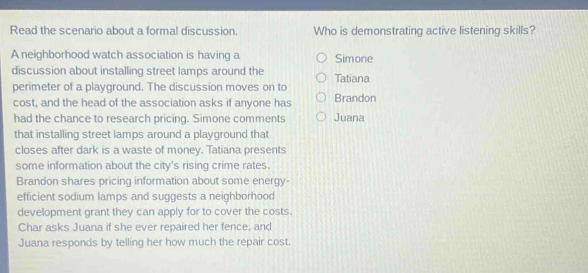 read the scenario about a formal discussion. a neighborhood watch association is having a discussion about installing street lamps around the perimeter of a playground. the discussion moves on to cost, and the head of the association asks if anyone has had the chance to research pricing. simone comments that installing street lamps around a playground that closes after dark is a waste of money. tatiana presents some information about the citys rising crime rates. brandon shares pricing information about some energy - efficient sodium lamps and suggests a neighborhood development grant they can apply for to cover the costs. char asks juana if she ever repaired her fence, and juana responds by telling her how much the repair cost. who is demonstrating active listening skills? simone tatiana brandon juana
