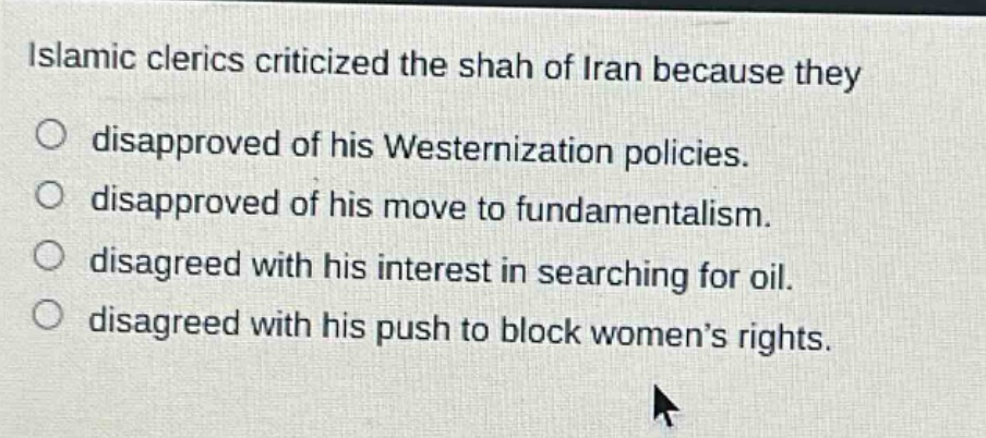islamic clerics criticized the shah of iran because they\ndisapproved of his westernization policies.\ndisapproved of his move to fundamentalism.\ndisagreed with his interest in searching for oil.\ndisagreed with his push to block women’s rights.