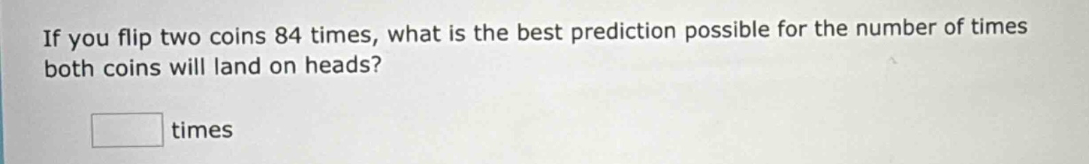 if you flip two coins 84 times, what is the best prediction possible for the number of times both coins will land on heads? times