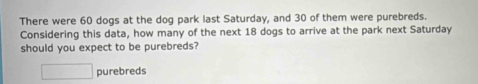 there were 60 dogs at the dog park last saturday, and 30 of them were purebreds. considering this data, how many of the next 18 dogs to arrive at the park next saturday should you expect to be purebreds? purebreds