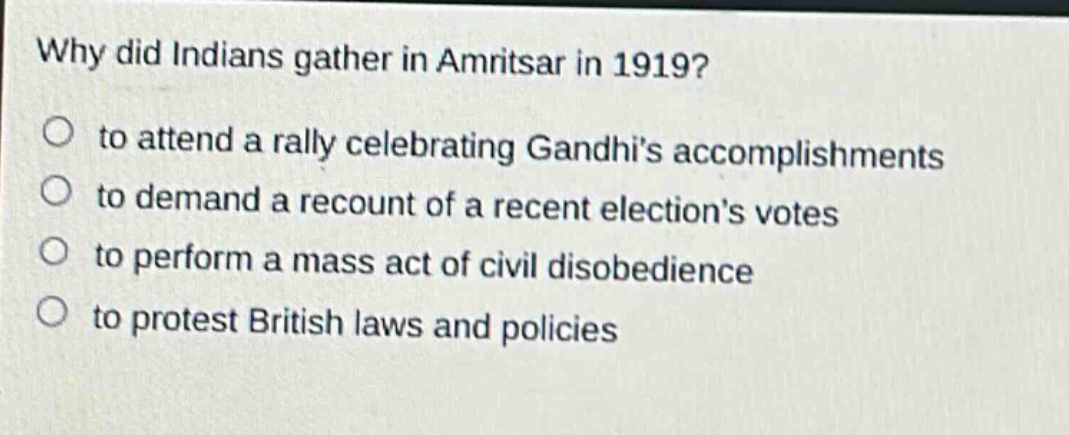 why did indians gather in amritsar in 1919?\n to attend a rally celebrating gandhis accomplishments\n to demand a recount of a recent elections votes\n to perform a mass act of civil disobedience\n to protest british laws and policies