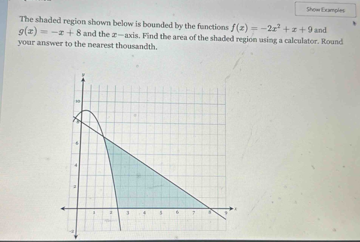 the shaded region shown below is bounded by the functions f(x)=-2x² + x + 9 and g(x)=-x + 8 and the x - axis. find the area of the shaded region using a calculator. round your answer to the nearest thousandth.