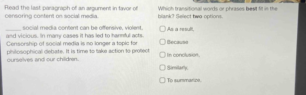 read the last paragraph of an argument in favor of censoring content on social media. ______ social media content can be offensive, violent, and vicious. in many cases it has led to harmful acts. censorship of social media is no longer a topic for philosophical debate. it is time to take action to protect ourselves and our children. which transitional words or phrases best fit in the blank? select two options. as a result, because in conclusion, similarly, to summarize,