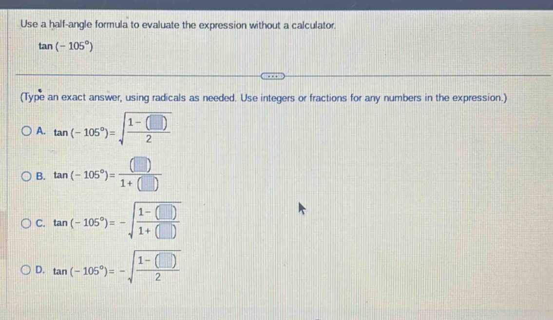 use a half - angle formula to evaluate the expression without a calculator. tan(-105°) (type an exact answer, using radicals as needed. use integers or fractions for any numbers in the expression.) a. tan(-105°)=sqrt((1 - )/2) b. tan(-105°)=( )/(1 + ) c. tan(-105°)=-sqrt((1 - )/(1 + )) d. tan(-105°)=-sqrt((1 - )/2)