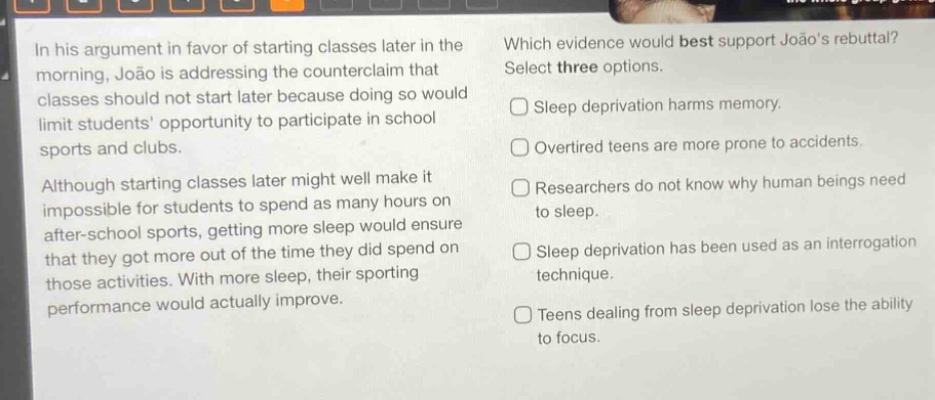 in his argument in favor of starting classes later in the morning, joão is addressing the counter - claim that classes should not start later because doing so would limit students opportunity to participate in school sports and clubs. although starting classes later might well make it impossible for students to spend as many hours on after - school sports, getting more sleep would ensure that they got more out of the time they did spend on those activities. with more sleep, their sporting performance would actually improve. which evidence would best support joãos rebuttal? select three options. sleep deprivation harms memory. overtired teens are more prone to accidents. researchers do not know why human beings need to sleep. sleep deprivation has been used as an interrogation technique. teens dealing from sleep deprivation lose the ability to focus.