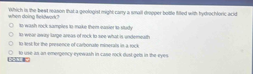 which is the best reason that a geologist might carry a small dropper bottle filled with hydrochloric acid when doing fieldwork? to wash rock samples to make them easier to study to wear away large areas of rock to see what is underneath to test for the presence of carbonate minerals in a rock to use as an emergency eyewash in case rock dust gets in the eyes done