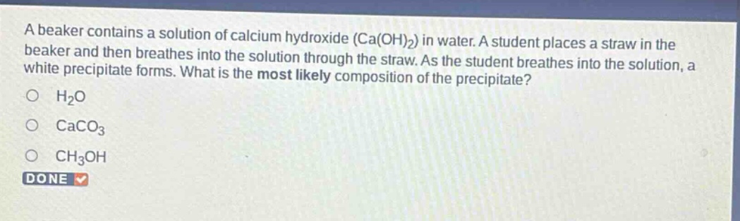 a beaker contains a solution of calcium hydroxide (ca(oh)2) in water. a student places a straw in the beaker and then breathes into the solution through the straw. as the student breathes into the solution, a white precipitate forms. what is the most likely composition of the precipitate?\no h2o\no caco3\no ch3oh\ndone