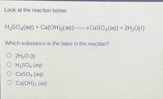 look at the reaction below. h2so4(aq) + ca(oh)2(aq)→caso4(aq) + 2h2o(l) which substance is the base in the reaction? 2h2o (l) h2so4 (aq) caso4 (aq) ca(oh)2 (aq)