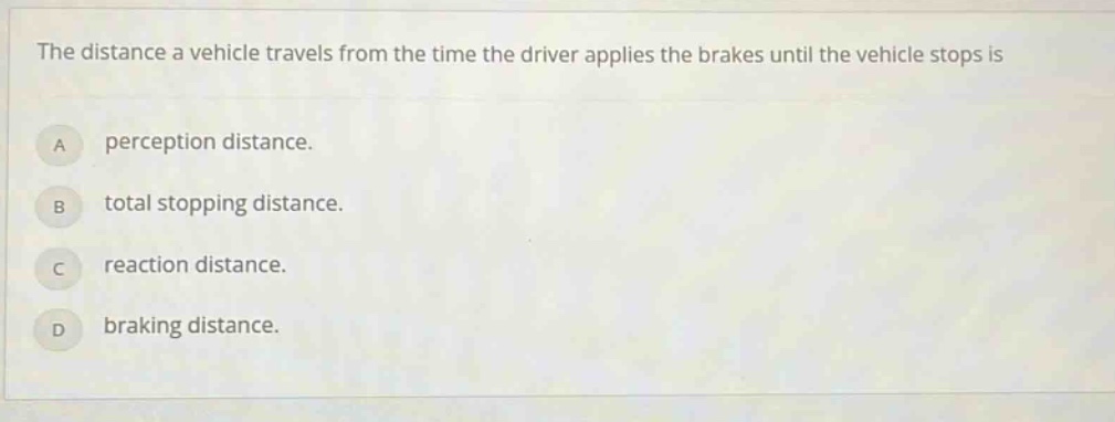 the distance a vehicle travels from the time the driver applies the brakes until the vehicle stops is\na perception distance.\nb total stopping distance.\nc reaction distance.\nd braking distance.